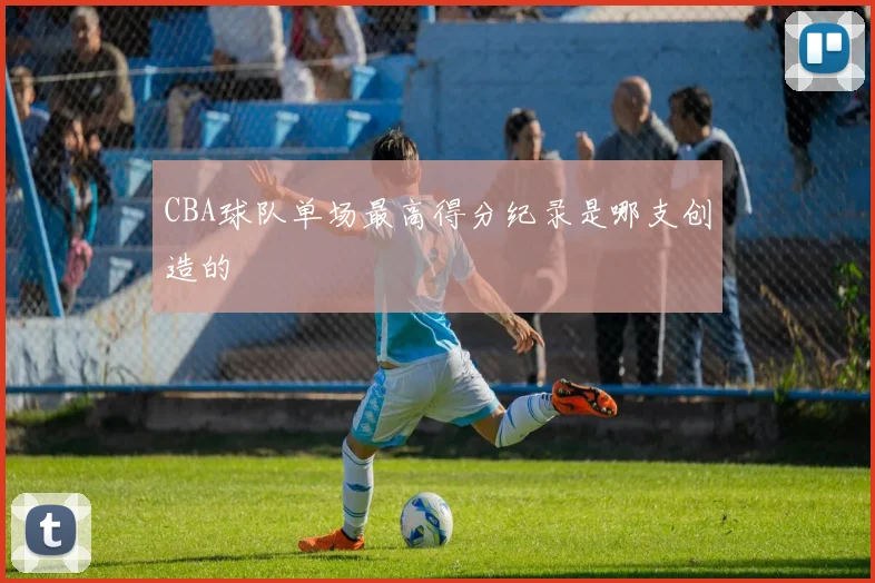 CBA球队单场最高得分纪录是哪支创造的