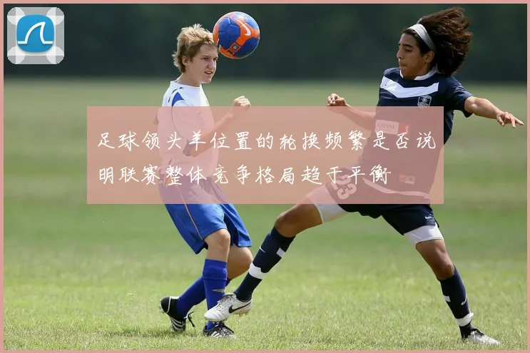 足球领头羊位置的轮换频繁是否说明联赛整体竞争格局趋于平衡