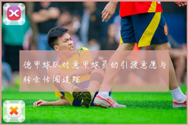 德甲球队对意甲球员的引援意愿与转会传闻追踪